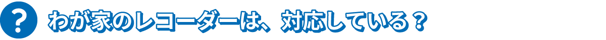 わが家のレコーダーは、対応している？