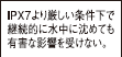 IPX7より厳しい条件下で継続的に水中に沈めても有害な影響を受けない。