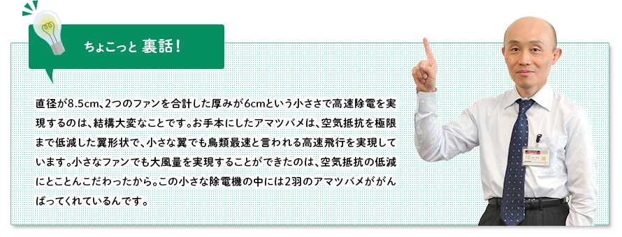ちょこっと裏話:直径が8.5cm、2つのファンを合計した厚みが6cmという小ささで高速除電を実現するのは、結構大変なことです。お手本にしたアマツバメは、空気抵抗を極限まで低減した翼形状で、小さな翼でも鳥類最速と言われる高速飛行を実現しています。小さなファンでも大風量を実現することができたのは、空気抵抗の低減にとことんこだわったから。この小さな除電機の中には2羽のアマツバメががんばってくれているんです。