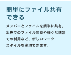 【簡単にファイル共有できる】メンバーとファイルを簡単に共有。出先でのファイル閲覧や様々な機器での利用など、新しいワークスタイルを実現できます。
