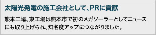太陽光発電の施工会社として、PRに貢献：熊本工場、東工場は熊本市で初のメガソーラーとしてニュースにも取り上げられ、知名度アップにつながりました。