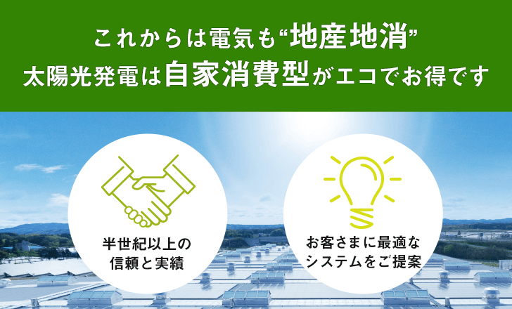 これからは電気も“地産地消” 太陽光発電は自家消費型がエコでお得です 半世紀以上の信頼と実績/お客さまに最適なシステムをご提案