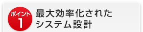 ポイント1　最大効率化されたシステム設計