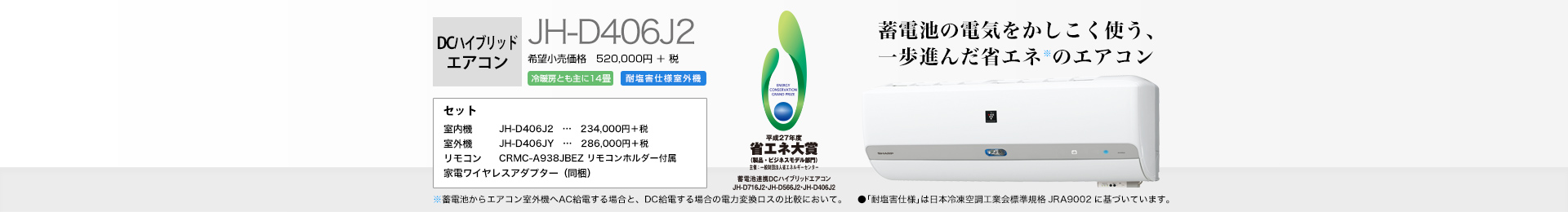 DCハイブリッドエアコン JH-D406J2(冷房時おもに14畳) 希望小売価格 572,000円(税抜 520,000円) セット 室内機…JH-D406J2(257,400円(税抜 234,000円)) 室外機…JH-D406JY(314,600円(税抜 286,000円)) リモコン…CRMCーA938JBEZ(リモコンホルダー付属) 家電ワイヤレスアダプター(同梱)