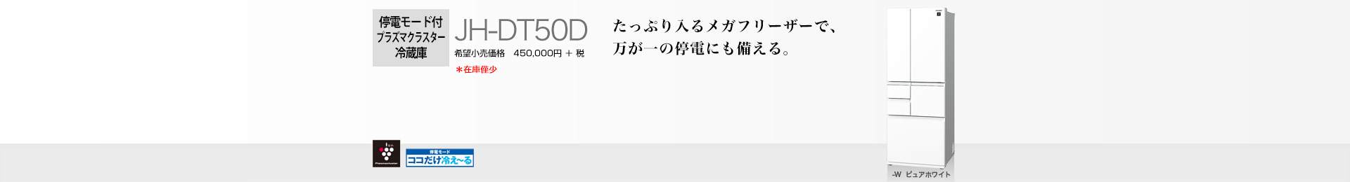 たっぷり入るメガフリーザーで、万が一の停電にも備える。 停電モード付プラズマクラスター冷蔵庫 JH-DT50D 希望小売価格 495,000円(税抜 450,000円)