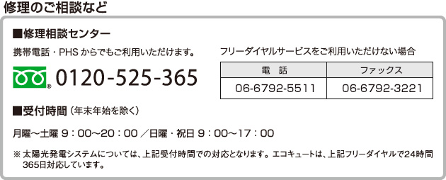 修理のご相談など  ■修理相談センター 携帯電話・PHS からでもご利用いただけます 0120-525-365 フリーダイヤルサービスをご利用いただけない場合 電話06-6792-5511 ファックス06-6792-3221 ■受付時間（年末年始を除く）月曜～土曜 9：00～20：00 ／日曜・祝日 9：00～17：00  ※太陽光発電システムについては、上記受付時間での対応となります。 エコキュートは、上記フリーダイヤルで24時間365日対応しています。