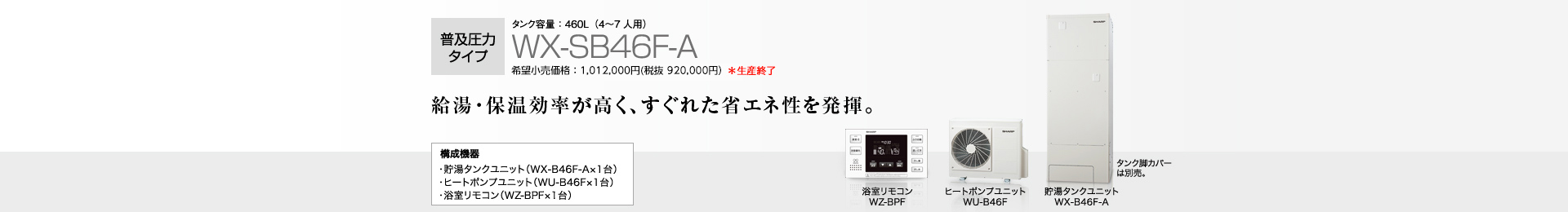 普及圧力タイプ タンク容量460L(4〜7人用)WX-SB46F-A 希望小売価格 1,012,000円(税抜 920,000円) 給湯・保温効率が高く、すぐれた省エネ性を発揮。 構成機器…貯湯タンクユニット(WX-B46F-A×1台)/ヒートポンプユニット(WU-B46F×1台)/浴室リモコン(WZ-BPF×1台)