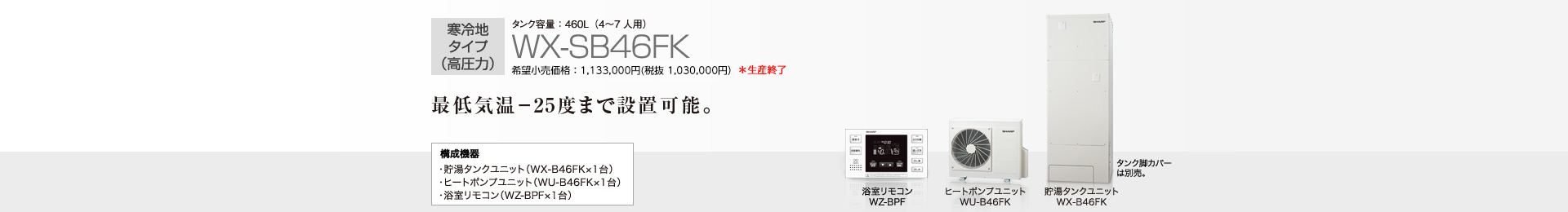 寒冷地タイプ（高圧力）  タンク容量460L（4〜7人用）WX-SB46FK  希望小売価格 1,133,000円(税抜 1,030,000円)  最低気温−25度まで設置可能。  構成機器…貯湯タンクユニット（WX-B46FK×1台）／ヒートポンプユニット（WU-B46FK×1台）／浴室リモコン（WZ-BPF×1台）
