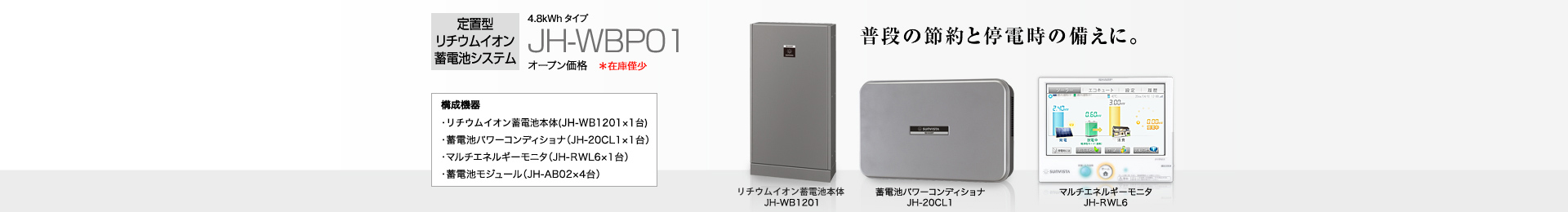 定置型リチウムイオン蓄電池システム 4.8kWh JH-WBP01 オープン価格 普段の節約と停電時の備えに。 構成機器…蓄電池本体(JH-WB1201×1台)/蓄電池パワーコンディショナ(JH-20CL1×1台)/マルチエネルギーモニタ(JH-RWL6×1台)/蓄電池モジュール(JH-AB02×4台)