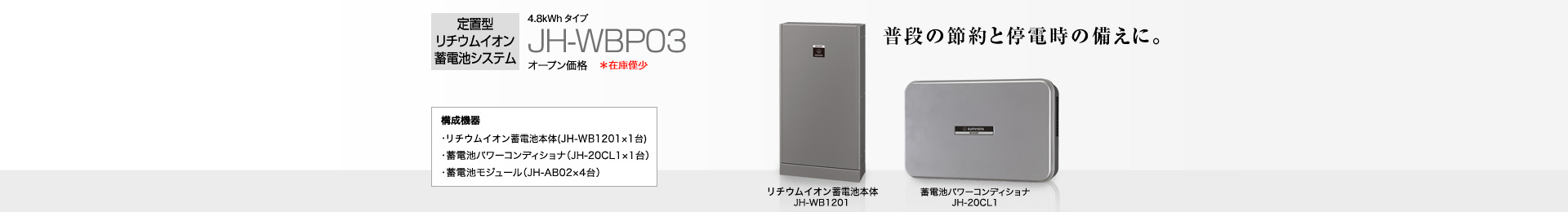 定置型リチウムイオン蓄電池システム 4.8kWh  JH-WBP03 オープン価格  普段の節約と停電時の備えに。   構成機器…蓄電池本体（JH-WB1201×1台）／蓄電池パワーコンディショナ（JH-20CL1×1台）／蓄電池モジュール（JH-AB02×4台）