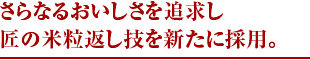 さらなるおいしさを追求し 匠の米粒返し技を新たに採用。