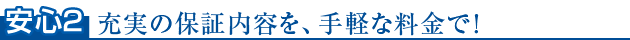 安心2　充実の保証内容を、手軽な料金で！