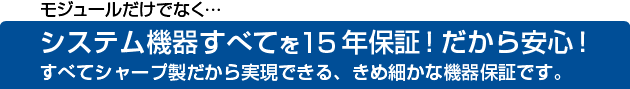 モジュールだけでなく…システム機器すべてを15年保証!だから安心!すべてシャープ製だから実現できる、きめ細かな機器保証です。
