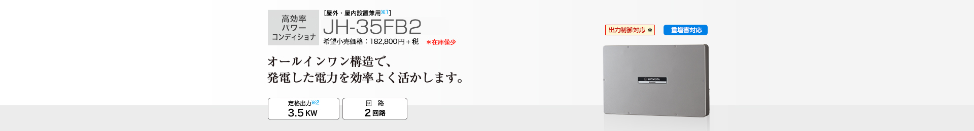 多数台連系対応モデル ［屋外・屋内設置兼用※1］JH-35FB2 希望小売価格 201,080円(税抜 182,800円) オールインワン構造で、発電した電力を効率よく活かします。 定格出力※2 3.5kW／回路 2回路