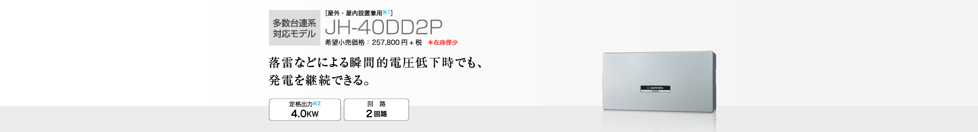 多数台連系対応モデル ［屋外・屋内設置兼用※1］JH-40DD2P 希望小売価格 283,580円(税抜 257,800円) 落雷などによる瞬間的電圧低下時でも、発電を継続できる。 定格出力※2 4.0kW／回路 2回路
