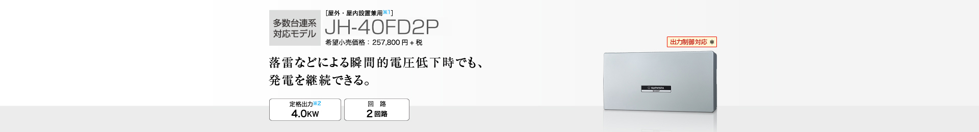 多数台連系対応モデル ［屋外・屋内設置兼用※1］JH-40FD2P 希望小売価格 283,580円(税抜 257,800円) 落雷などによる瞬間的電圧低下時でも、発電を継続できる。 定格出力※2 4.0kW／回路 2回路