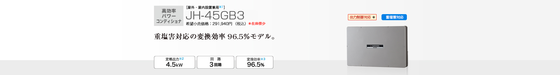 ［屋外・屋内設置兼用※1］JH-45GB3 希望小売価格291,940円（税込） 　重塩害対応の変換効率96.5％モデル。 定格出力※2 4.5kW／回路 3回路