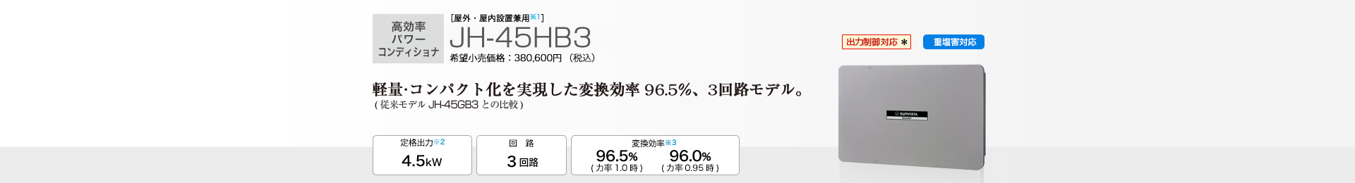 軽量・コンパクト化を実現した変換効率96.5％、3回路モデル。 ［屋外・屋内設置兼用※1］JH-45HB3 希望小売価格380,600円（税込）  定格出力※2 4.5kW／回路 3回路