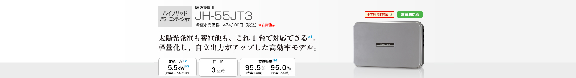 多数台連系対応モデル ［屋外設置用］JH-55JT3 希望小売価格 474,100円（税込） 　太陽光発電も蓄電池も、これ1台で対応できる※1。省スペースですっきり設置。 定格出力※2 5.5kW／回路 3回路