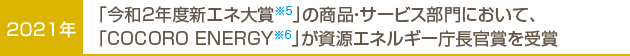 2021年…「令和2年度省エネ対象※5」の商品・サービス部門において、「COCORO ENERGY※6」が資源エネルギー庁長官賞を受賞