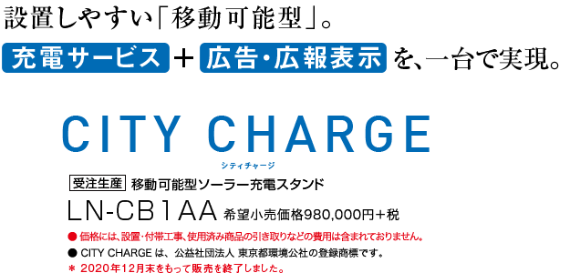 設置しやすい「移動可能型」。充電サービス + 広告・広報表示を、一台で実現。シティチャージ CITY CHARGE 受注生産 移動可能型ソーラー充電スタンド LN-CB1AA 希望小売価格980,000円+税 ●価格には、設置・付帯工事、使用済み商品の引き取りなどの費用は含まれておりません。 ●CITY CHARGEは、公益社団法人 東京都環境公社の登録商標です。 *2020年12月末をもって販売を終了しました。