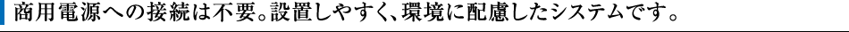 商用電源への接続は不要。設置しやすく、環境に配慮したシステムです。