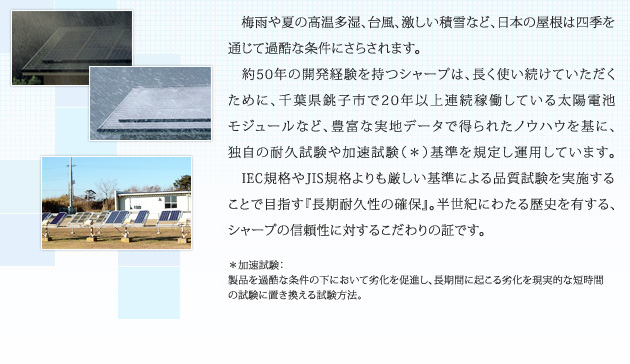 梅雨や夏の高温多湿、台風、激しい積雪など、日本の屋根は四季を通じて過酷な条件にさらされます。約50年の開発経験を持つシャープは、長く使い続けていただくために、千葉県銚子市で20年以上連続稼働している太陽電池モジュールなど、豊富な実地データで得られたノウハウを基に、独自の耐久試験や加速試験（＊）基準を規定し運用しています。IEC規格やJIS規格よりも厳しい基準による品質試験を実施することで目指す『長期耐久性の確保』。半世紀にわたる歴史を有する、シャープの信頼性に対するこだわりの証です。