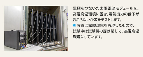 電極をつないだ太陽電池モジュールを、高温高湿環境に置き、電気出力の低下が起こらないか等をテストします。※写真は試験環境を再現したもので、試験中は試験機の扉は閉じて、高温高湿環境にしています。