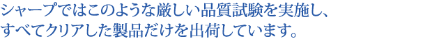 シャープではこのような厳しい品質試験を実施し、すべてクリアした製品だけを出荷しています。