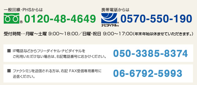 一般回線・PHSからは、tel:0120-48-4649   携帯電話からは、tel:0570-550-190 受付時間…月曜〜土曜 9:00～18:00／日曜・祝日 9:00～17:00（年末年始は休ませていただきます。）／IP電話などからフリーダイヤル・ナビダイヤルをご利用いただけない場合は、050-3385-8374におかけください。／ファクシミリを送信される方は、06-6792-5993に送信ください。