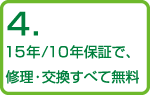 4.15年/10年保証で、修理・交換すべて無料
