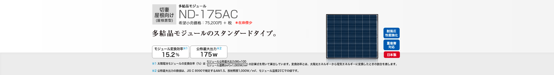 切妻屋根向け(屋根置型)多結晶モジュール ND-175AC 希望小売価格 82,720円(税抜 75,200円) 多結晶モジュールのスタンダードタイプ。 モジュール変換効率※1 15.2%/公称最大出力※2 175W