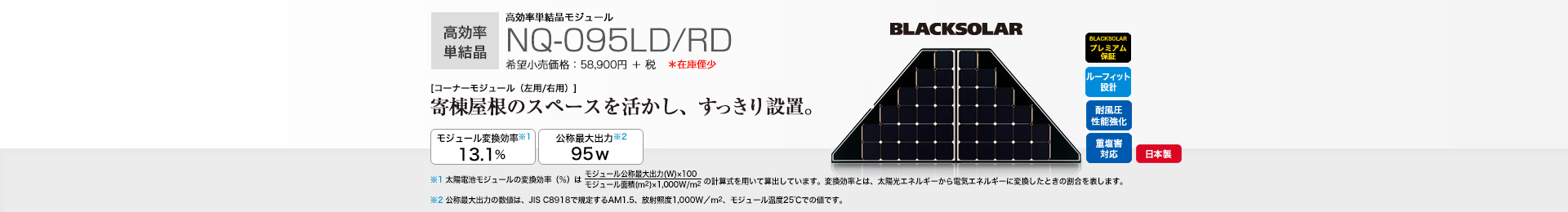 高効率単結晶モジュール NQ-095LD/RD 希望小売価格 64,790円(税抜 58,900円) [コーナーモジュール（左用/右用）]寄棟屋根のスペースを活かし、すっきり設置。 モジュール変換効率※1 13.1％／公称最大出力※2 95W