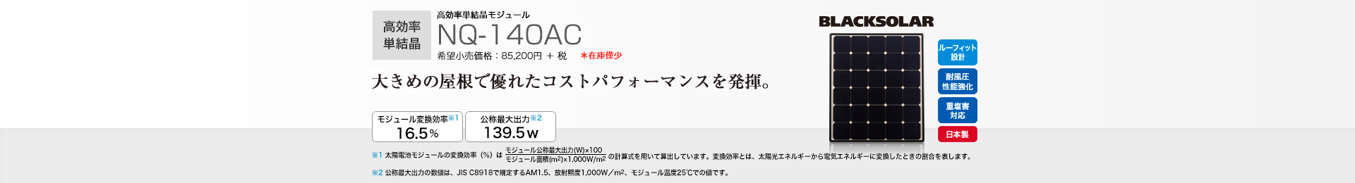 高効率単結晶モジュール NQ-140AC 希望小売価格 93,720円(税抜 85,200円) 大きめの屋根で優れたコストパフォーマンスを発揮。 モジュール変換効率※1 16.5％／公称最大出力※2 139.5W