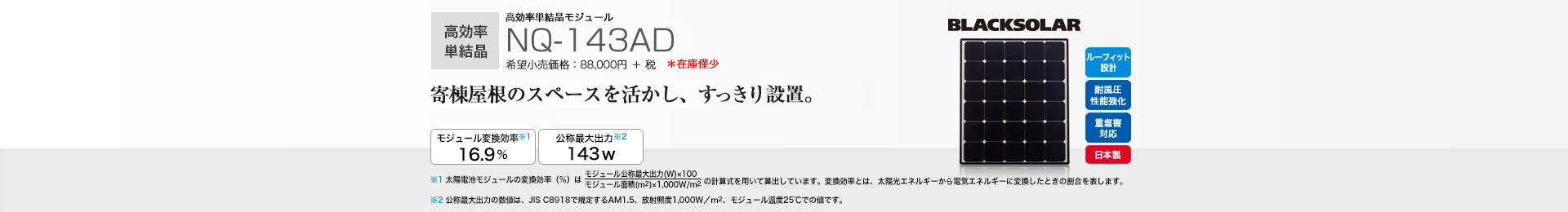 高効率単結晶モジュール NQ-143AD 希望小売価格 96,800円(税抜 88,000円) 寄棟屋根のスペースを活かし、すっきり設置。 モジュール変換効率※1 16.9%/公称最大出力※2 143W