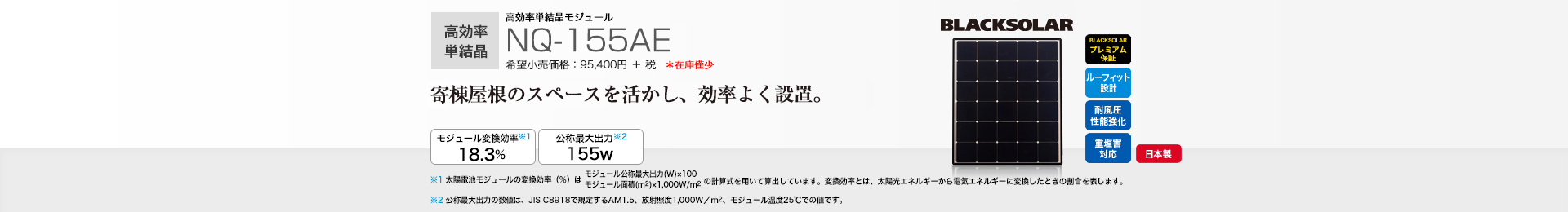 高効率単結晶モジュール NQ-155AE 希望小売価格 104,940円(税抜 95,400円) 寄棟屋根のスペースを活かし、効率よく設置。 モジュール変換効率※1 18.3%/公称最大出力※2 155W