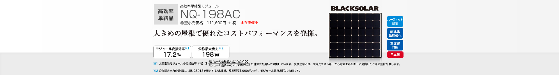 高効率単結晶モジュール NQ-198AC 希望小売価格 122,760円(税抜 111,600円) 大きめの屋根で優れたコストパフォーマンスを発揮。 モジュール変換効率※1 17.2%/公称最大出力※2 198W