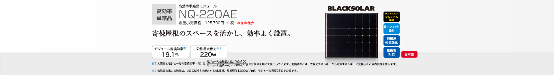 高効率単結晶モジュール NQ-220AE 希望小売価格 138,270円(税抜 125,700円) 寄棟屋根のスペースを活かし、効率よく設置。 モジュール変換効率※1 19.1%/公称最大出力※2 220W