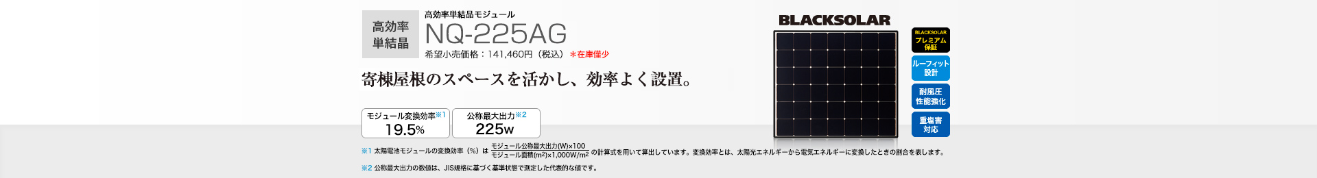 高効率単結晶モジュール NQ-225AG 希望小売価格 141,460円（税込） 寄棟屋根のスペースを活かし、効率よく設置。 モジュール変換効率※1 19.5％／公称最大出力※2 225W