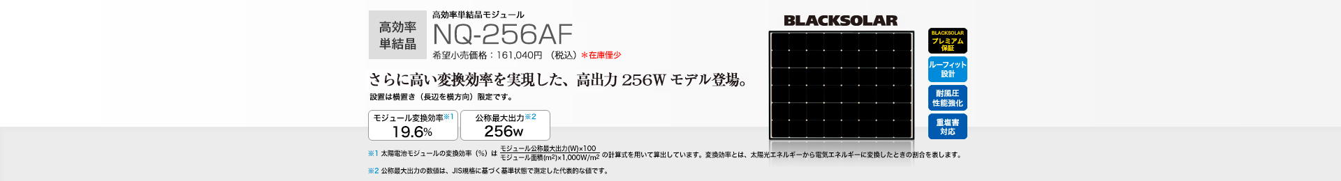 高効率単結晶モジュール NQ-256AF 希望小売価格 161,040円(税込) さらに高い変換効率を実現した、高出力256Wモデル登場。 モジュール変換効率※1 19.6%/公称最大出力※2 256W
