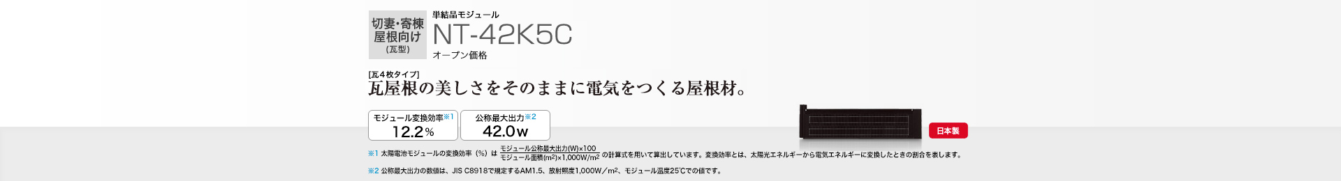切妻・寄棟屋根向け（瓦型）単結晶モジュール NT-42K5C オープン価格  ［瓦4枚タイプ］瓦屋根の美しさをそのままに電気をつくる屋根材。 モジュール変換効率※1※2  12.2％／公称最大出力※3 42.0W