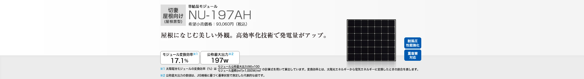 切妻屋根向け（屋根置型）単結晶モジュール NU-197AH 希望小売価格 93,060円（税込） 屋根になじむ美しい外観。高効率化技術で経つ電量アップ。 モジュール変換効率※1 17.1％／公称最大出力※2 197W