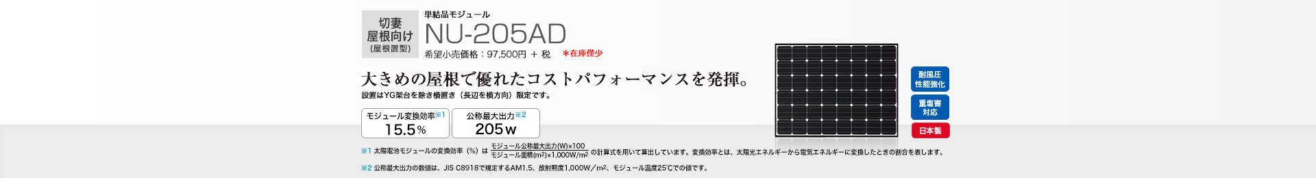 切妻屋根向け（屋根置型）単結晶モジュール NU-205AD 希望小売価格 107,250円(税抜 97,500円) 大きめの屋根で優れたコストパフォーマンスを発揮。 モジュール変換効率※1 15.5％／公称最大出力※2 205W