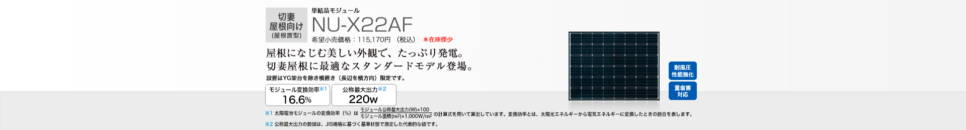 切妻屋根向け（屋根置型）単結晶モジュール NU-X22AF 希望小売価格 115,170円(税抜 104,700円) 屋根になじむ美しい外観で、たっぷり発電。切妻屋根に最適なスタンダードモデル登場。 モジュール変換効率※1 16.6％／公称最大出力※2 220W