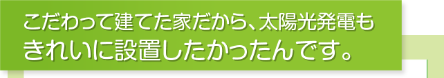こだわって建てた家だから、太陽光発電もきれいに設置したかったんです。