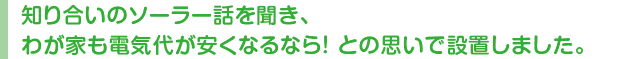 知り合いのソーラー話を聞き、わが家も電気代が安くなるなら! との思いで設置しました。