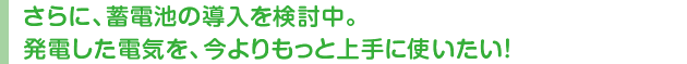 さらに、蓄電池の導入を検討中。発電した電気を、今よりもっと上手に使いたい!