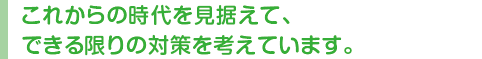 これからの時代を見据えて、できる限りの対策を考えています。