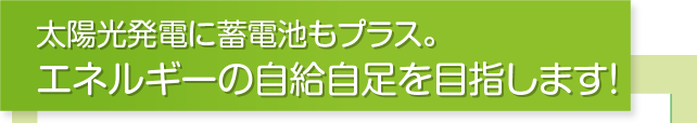 太陽光発電に蓄電池もプラス。エネルギーの自給自足を目指します！