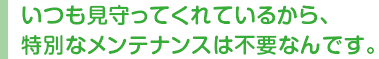 いつも見守ってくれているから、特別なメンテナンスは不要なんです。